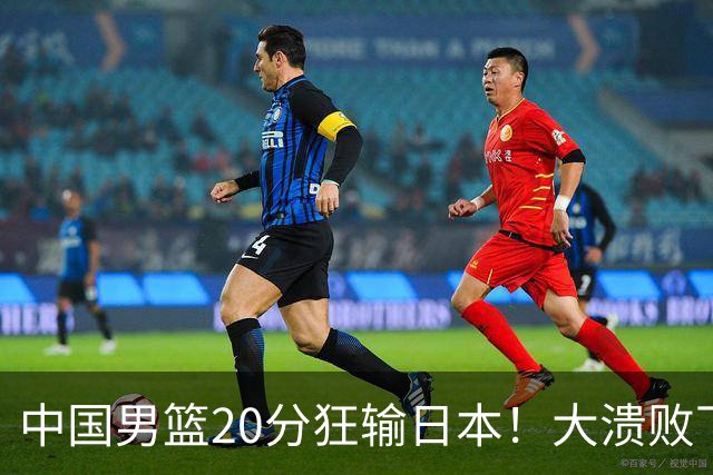 中国男篮20分狂输日本！大溃败下露出四块伤疤！再度崛起必须彻改